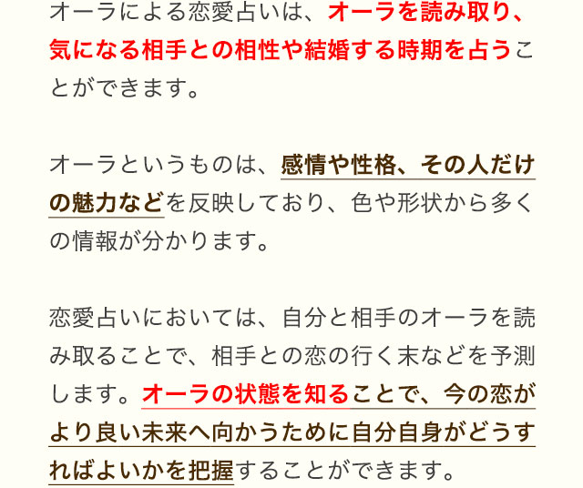 オーラによる恋愛占いは、オーラを読み取り、気になる相手との相性や結婚する時期を占うことができます。オーラというものは、感情や性格、その人だけの魅力などを反映しており、色や形状から多くの情報が分かります。恋愛占いにおいては、自分と相手のオーラを読み取ることで、相手との恋の行く末などを予測します。オーラの状態を知ることで、今の恋がより良い未来へ向かうために自分自身がどうすればよいかを把握することができます。