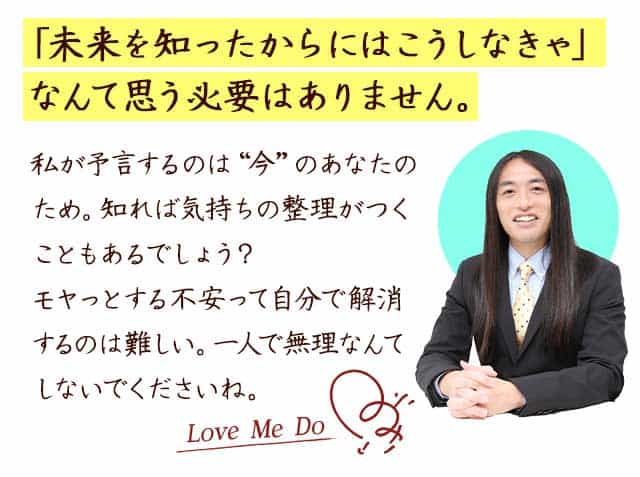 「未来を知ったからにはこうしなきゃなんて思う必要はありません。　私が予言するのは”今”のあなたのため。知れば気持ちの整理がつくことがあるでしょう？モヤっとする不安って自分で解消するのは難しい。一人で無理なんてしないでくださいね。