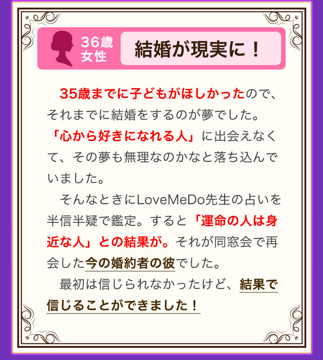 36歳 女性 結婚が現実に！ 35歳までに子どもがほしかったので、それまでに結婚をするのが夢でした。「心から好きになれる人」に出会えなくて、その夢も無理なのかなと落ち込んでいました。そんなときにLoveMeDo先生の占いを半信半疑で鑑定。すると「運命の人は身近な人」との結果が。それが同窓会で再会した今の婚約者の彼でした。最初は信じられなかったけど、結果で信じることができました！