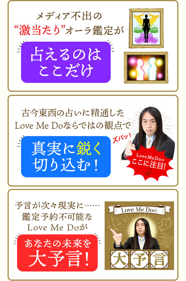 メディア不出の激当たりオーラ鑑定が占えるのはここだけ古今東西の占いに精通したLoveMeDoならではの観点で真実に鋭く切り込む!予言が次々現実に・・・鑑定予約不可能なLoveMeDoがあなたの未来を大予言!