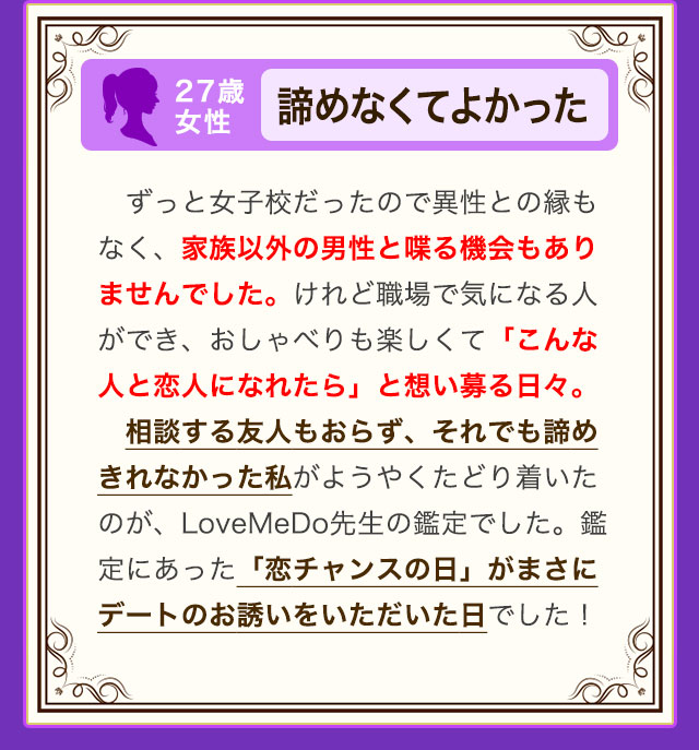 27歳 女性 諦めなくてよかった ずっと女子校だったので異性との縁もなく、家族以外の男性と喋る機会もありませんでした。けれど職場で気になる人ができ、おしゃべりも楽しくて「こんな人と恋人になれたら」と想い募る日々。相談する友人もおらず、それでも諦めきれなかった私がようやくたどり着いたのが、LoveMeDo先生の鑑定でした。鑑定にあった「恋チャンスの日」がまさにデートのお誘いをいただいた日でした！