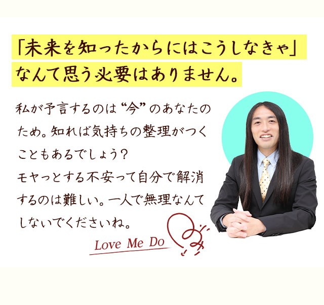 「未来を知ったからにはこうしなきゃ」なんて思う必要はありません。私が予言するのは“今”のあなたのため。知れば気持ちの整理がつくこともあるでしょう？モヤっとする不安って自分で解消するのは難しい。一人で無理なんてしないでくださいね。