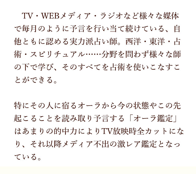 TV・WEBメディア・ラジオ・など様々な媒体で毎月のように予言を行い当て続けている、自他ともに認める実力派占い師。西洋・東洋・占術・スピリチュアル・・・分野を問わず様々な師の下で学び、そのすべてを占術を使いこなすことができる。特にその人に宿るオーラから今の状態やこの先起こることを読み取り予言する「オーラ鑑定」はあまりの的中力によりTV放映時全カットになり、それ以降メディア不出の激レア鑑定となっている